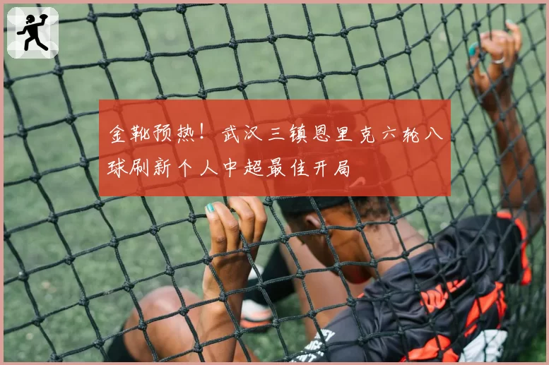 金靴预热!武汉三镇恩里克六轮八球刷新个人中超最佳开局