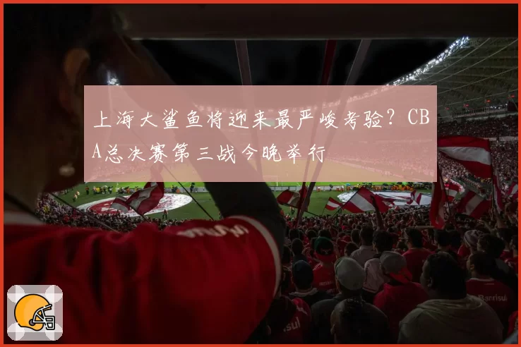 上海大鲨鱼将迎来最严峻考验？CBA总决赛第三战今晚举行