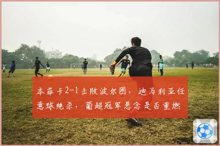 本菲卡2-1击败波尔图，迪马利亚任意球绝杀，葡超冠军悬念是否重燃？