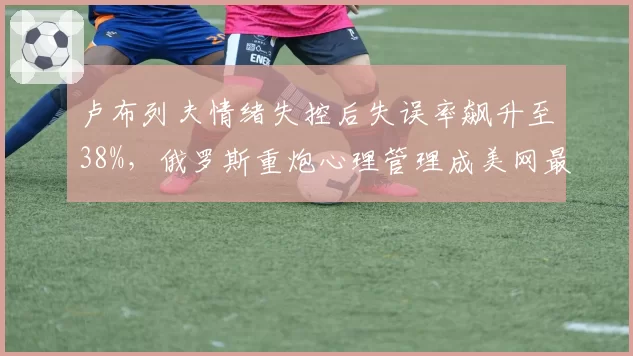 卢布列夫情绪失控后失误率飙升至38%,俄罗斯重炮心理管理成美网最大变量