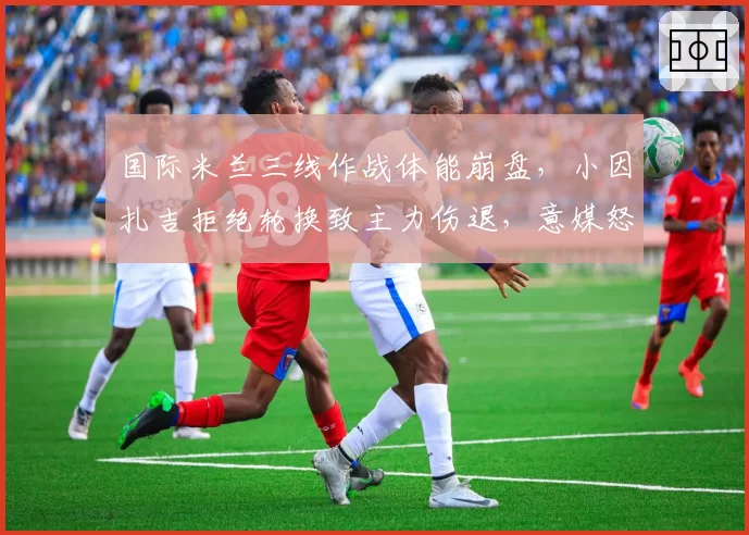 国际米兰三线作战体能崩盘,小因扎吉拒绝轮换致主力伤退,意媒怒批“赛季策略失误”