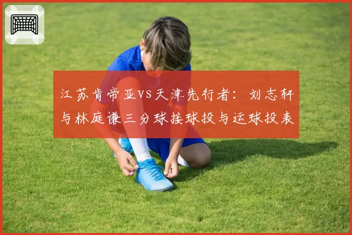 江苏肯帝亚vs天津先行者：刘志轩与林庭谦三分球接球投与运球投表现对比