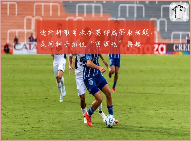 德约科维奇未参赛却成签表话题,美网种子排位“阴谋论”再起