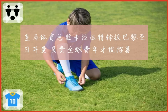 皇马体育总监卡拉法特转投巴黎圣日耳曼 负责全球青年才俊招募