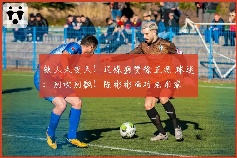 铁人大变天！辽媒盛赞徐正源 球迷：别吹别飘！陈彬彬面对老东家