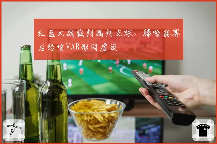 红蓝大战裁判漏判点球,滕哈赫赛后怒喷VAR形同虚设