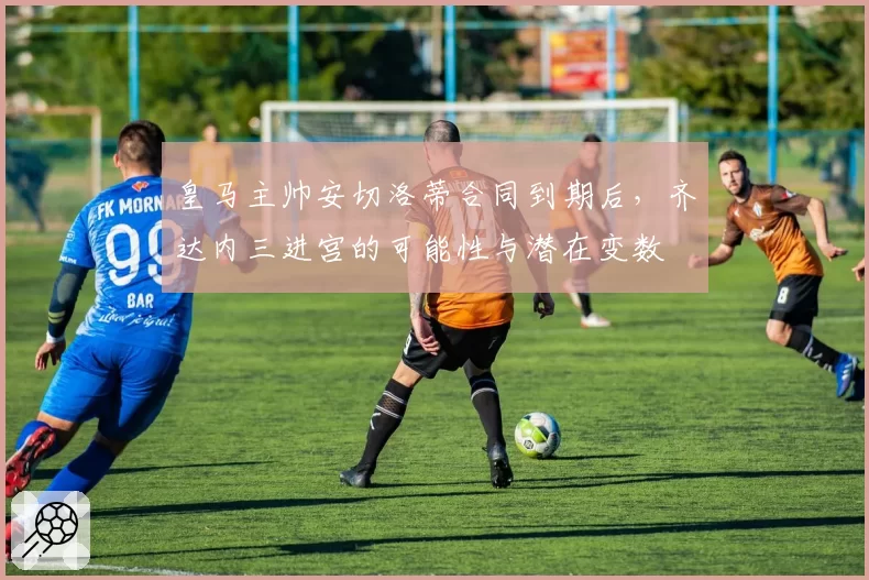 皇马主帅安切洛蒂合同到期后,齐达内三进宫的可能性与潜在变数