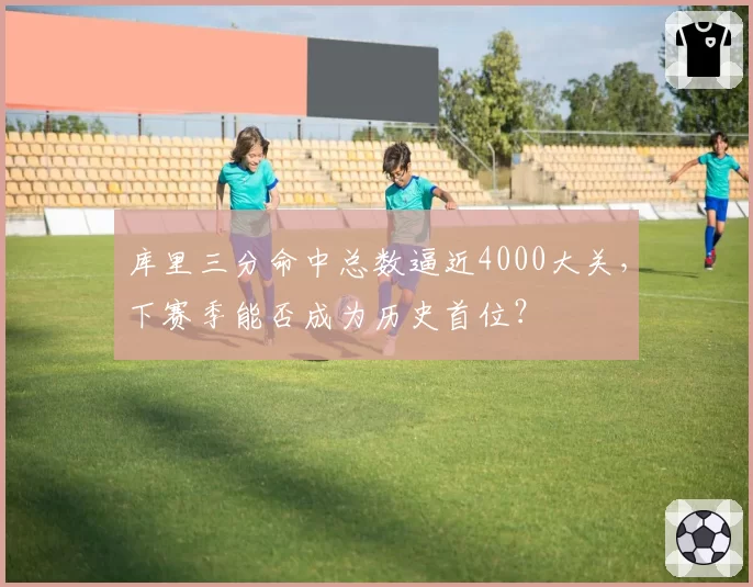 库里三分命中总数逼近4000大关,下赛季能否成为历史首位?