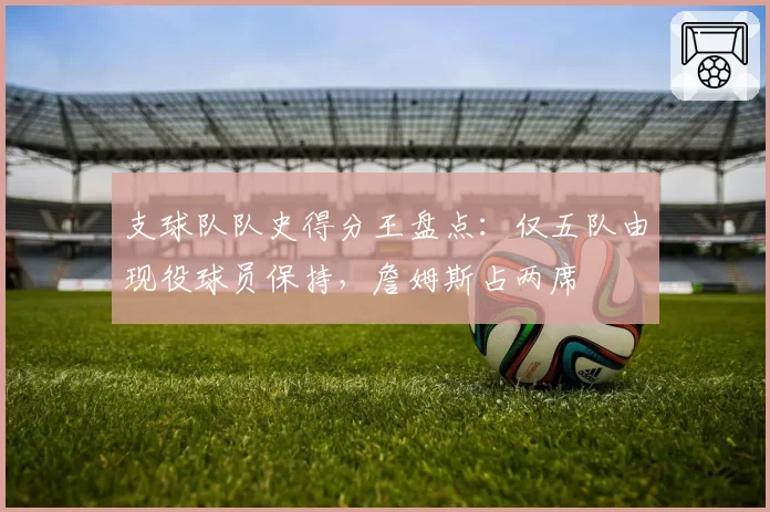 支球队队史得分王盘点：仅五队由现役球员保持，詹姆斯占两席