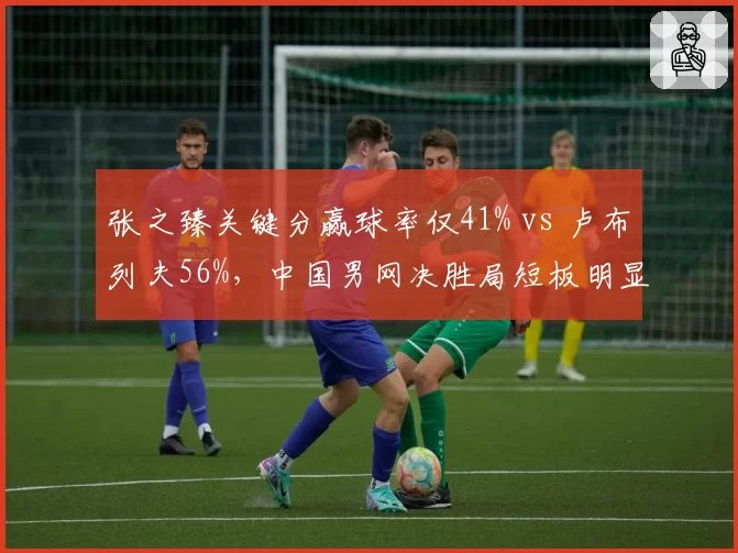张之臻关键分赢球率仅41% vs 卢布列夫56%,中国男网决胜局短板明显