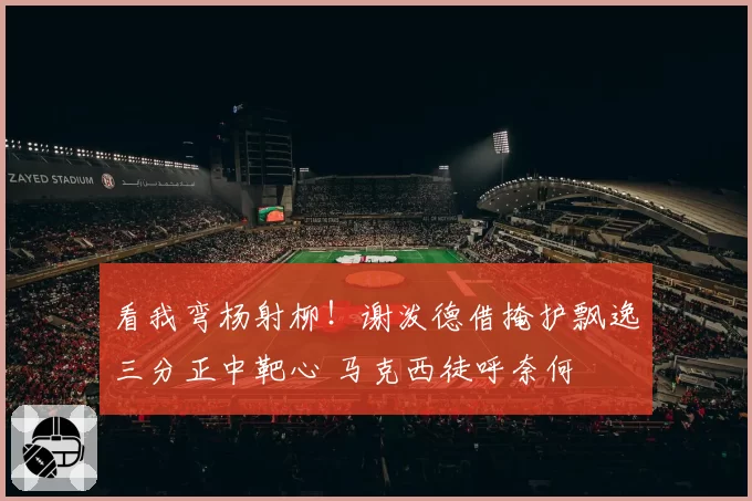 看我弯杨射柳!谢泼德借掩护飘逸三分正中靶心 马克西徒呼奈何