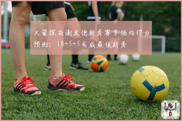 火箭探花谢泼德新秀赛季场均得分预测:18+5+5或成最佳新秀