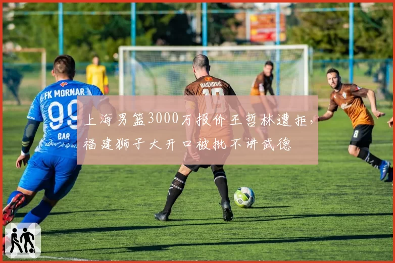 上海男篮3000万报价王哲林遭拒，福建狮子大开口被批不讲武德