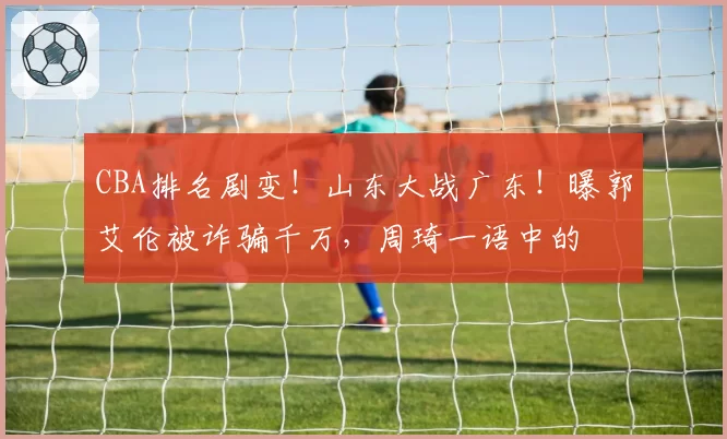 CBA排名剧变!山东大战广东!曝郭艾伦被诈骗千万,周琦一语中的