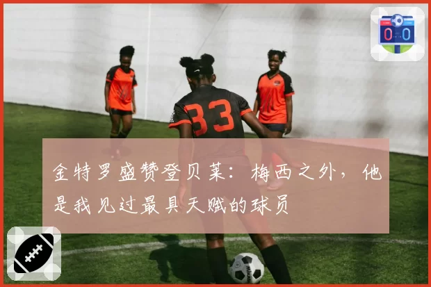 金特罗盛赞登贝莱：梅西之外，他是我见过最具天赋的球员