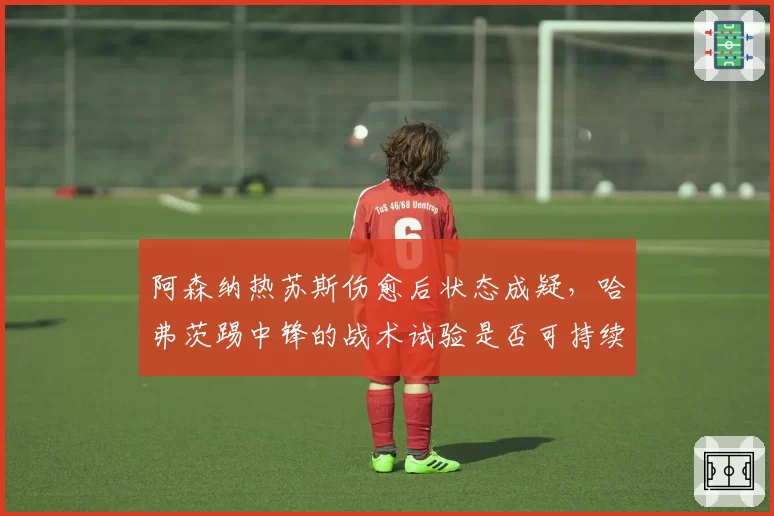 阿森纳热苏斯伤愈后状态成疑，哈弗茨踢中锋的战术试验是否可持续？