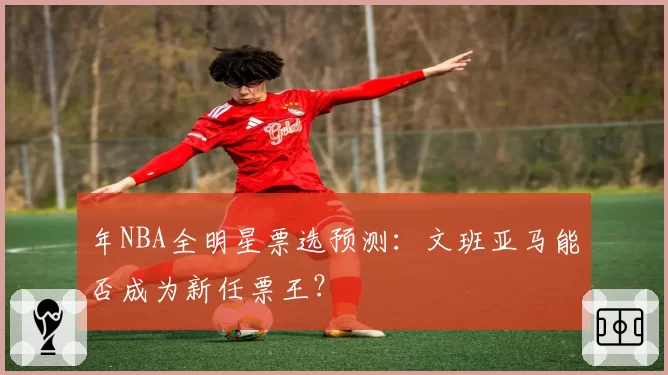 年NBA全明星票选预测：文班亚马能否成为新任票王？