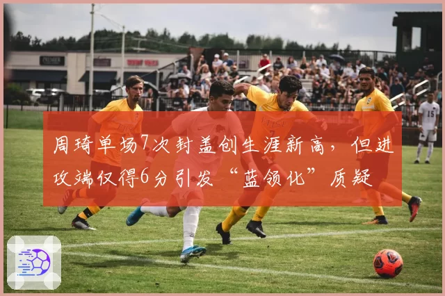 周琦单场7次封盖创生涯新高,但进攻端仅得6分引发“蓝领化”质疑