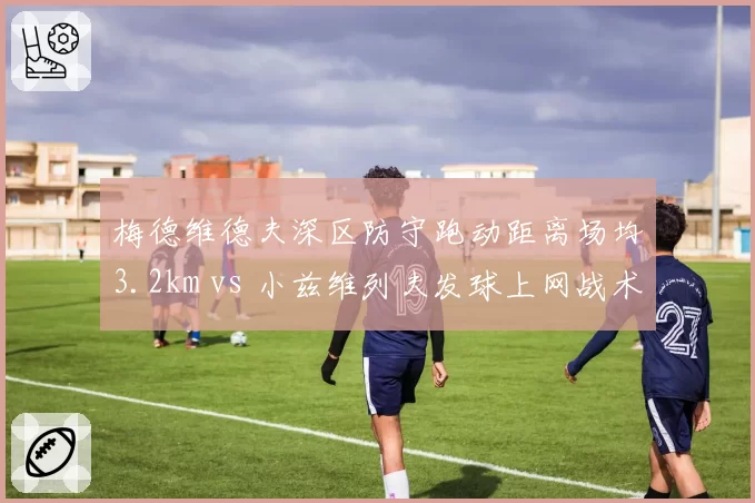 梅德维德夫深区防守跑动距离场均3.2km vs 小兹维列夫发球上网战术，体能分配策略对比