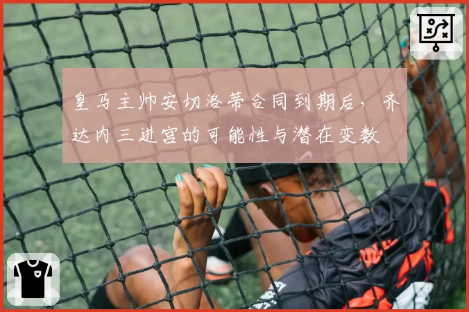 皇马主帅安切洛蒂合同到期后,齐达内三进宫的可能性与潜在变数
