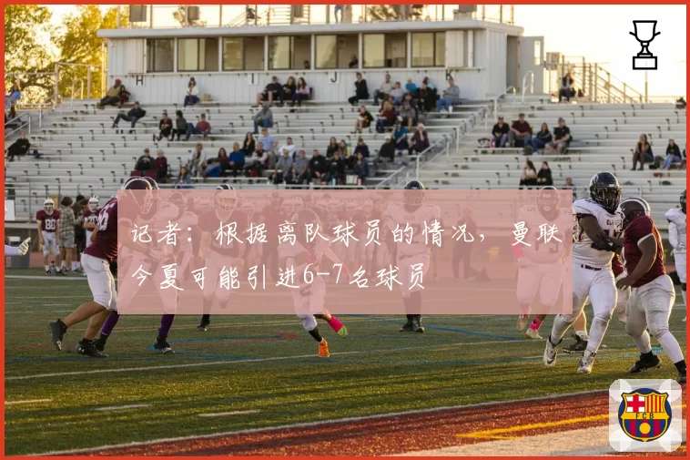 记者：根据离队球员的情况，曼联今夏可能引进6-7名球员