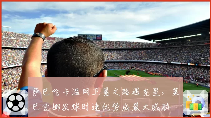 萨巴伦卡温网卫冕之路遇克星，莱巴金娜发球时速优势成最大威胁