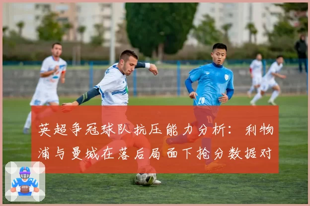 英超争冠球队抗压能力分析：利物浦与曼城在落后局面下抢分数据对比