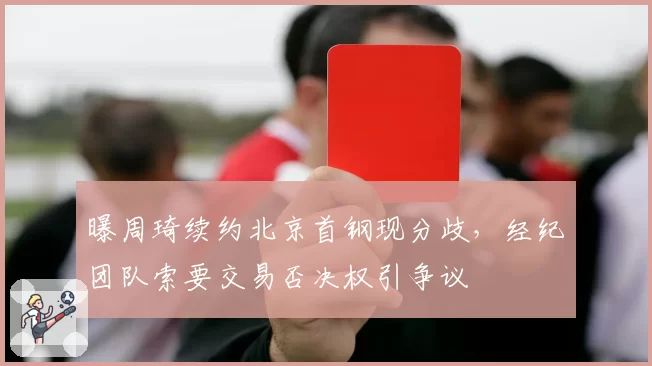 曝周琦续约北京首钢现分歧,经纪团队索要交易否决权引争议
