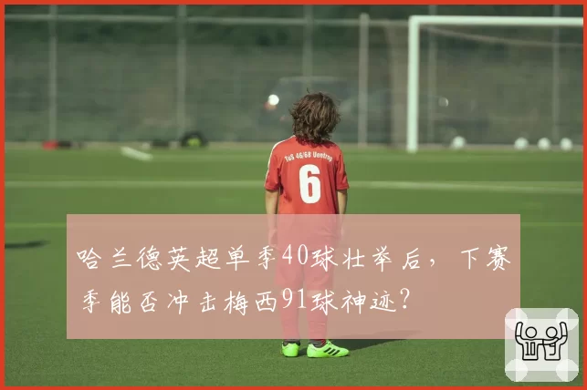 哈兰德英超单季40球壮举后，下赛季能否冲击梅西91球神迹？