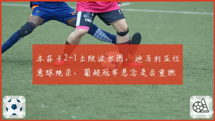 本菲卡2-1击败波尔图，迪马利亚任意球绝杀，葡超冠军悬念是否重燃？