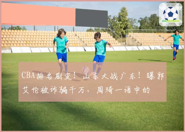 CBA排名剧变!山东大战广东!曝郭艾伦被诈骗千万,周琦一语中的