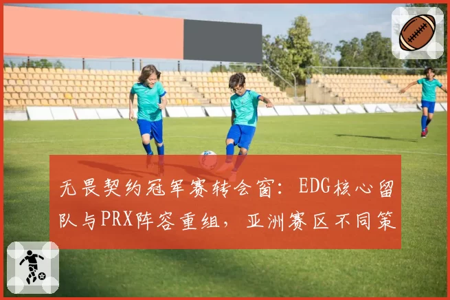 无畏契约冠军赛转会窗:EDG核心留队与PRX阵容重组,亚洲赛区不同策略