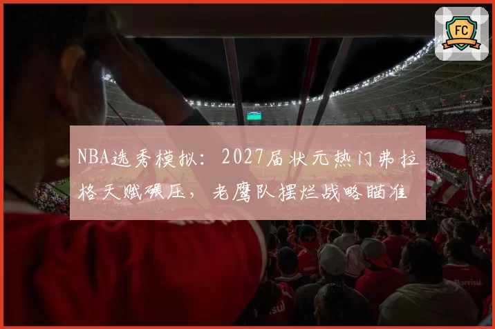NBA选秀模拟:2027届状元热门弗拉格天赋碾压,老鹰队摆烂战略瞄准重建核心