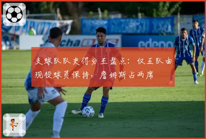 支球队队史得分王盘点：仅五队由现役球员保持，詹姆斯占两席