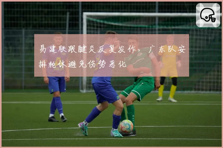 易建联跟腱炎反复发作,广东队安排轮休避免伤势恶化