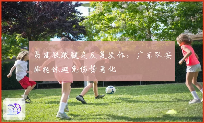 易建联跟腱炎反复发作，广东队安排轮休避免伤势恶化