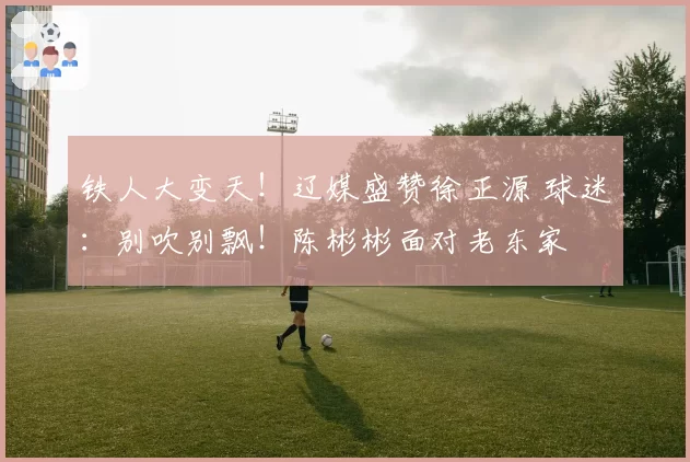 铁人大变天！辽媒盛赞徐正源 球迷：别吹别飘！陈彬彬面对老东家