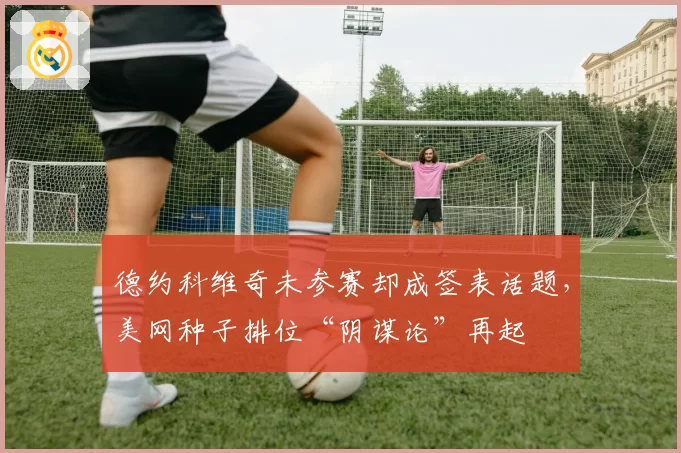 德约科维奇未参赛却成签表话题，美网种子排位“阴谋论”再起