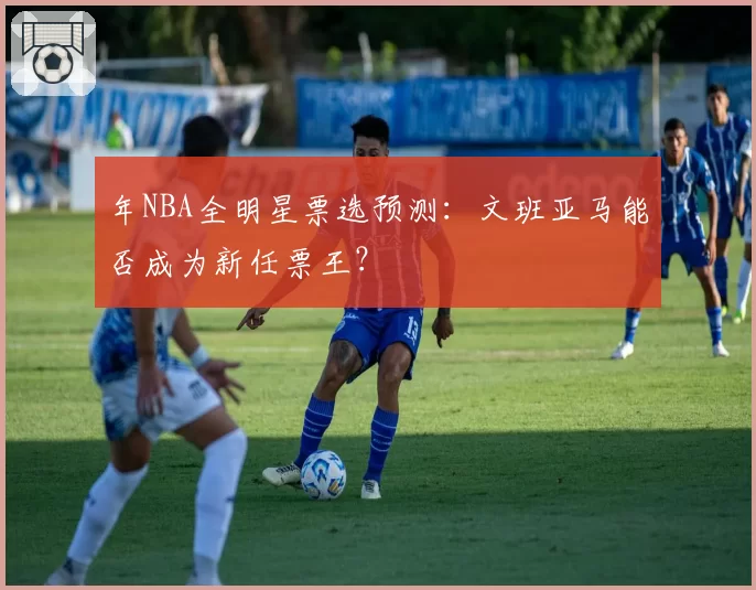 年NBA全明星票选预测：文班亚马能否成为新任票王？