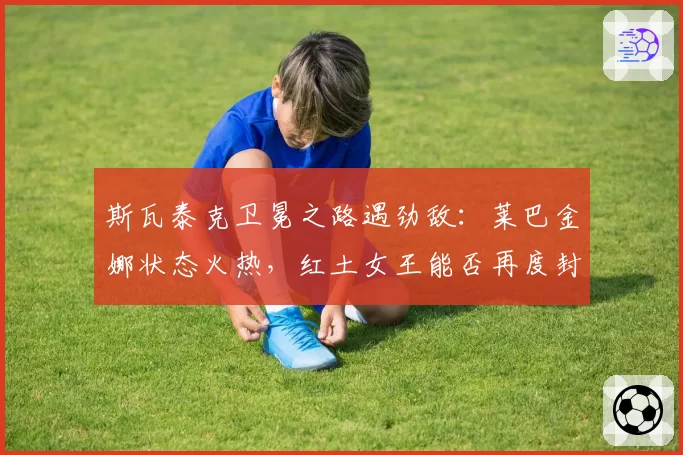 斯瓦泰克卫冕之路遇劲敌：莱巴金娜状态火热，红土女王能否再度封后？