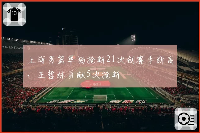 上海男篮单场抢断21次创赛季新高,王哲林贡献5次抢断