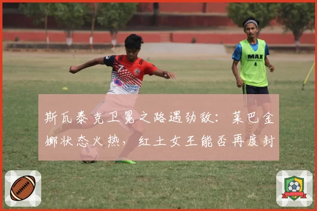 斯瓦泰克卫冕之路遇劲敌：莱巴金娜状态火热，红土女王能否再度封后？