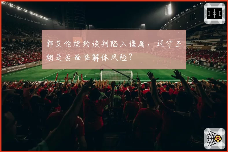 郭艾伦续约谈判陷入僵局，辽宁王朝是否面临解体风险？