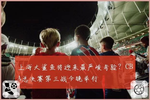 上海大鲨鱼将迎来最严峻考验？CBA总决赛第三战今晚举行