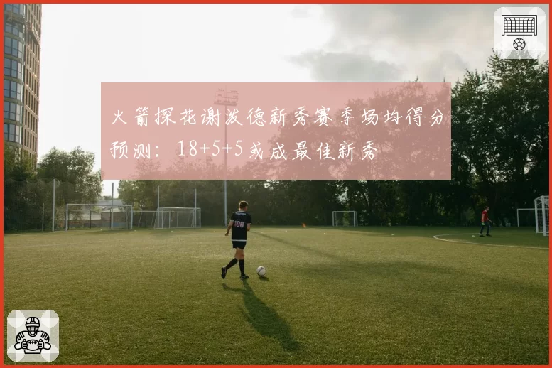 火箭探花谢泼德新秀赛季场均得分预测:18+5+5或成最佳新秀