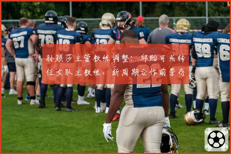 孙颖莎主管教练调整：邱贻可或转任女队主教练，新周期合作前景存疑