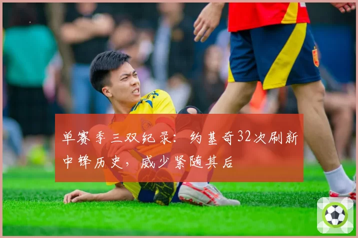 单赛季三双纪录：约基奇32次刷新中锋历史，威少紧随其后