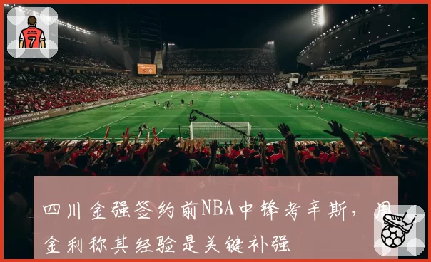 四川金强签约前NBA中锋考辛斯,周金利称其经验是关键补强