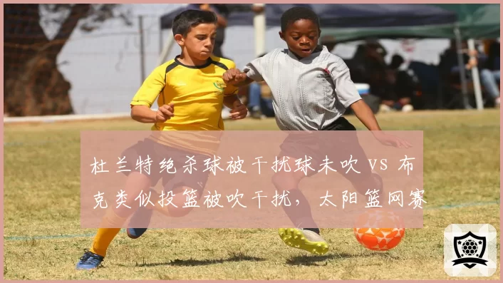 杜兰特绝杀球被干扰球未吹 vs 布克类似投篮被吹干扰，太阳篮网赛后裁判报告打脸