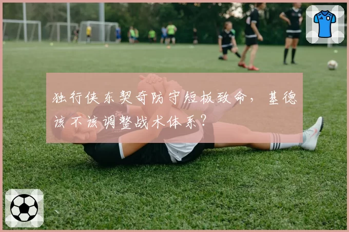 独行侠东契奇防守短板致命，基德该不该调整战术体系？
